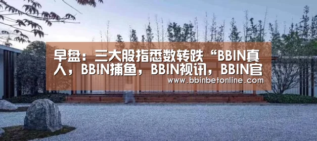 早盘:三大股指悉数转跌“BBIN真人,BBIN捕鱼,BBIN视讯,BBIN官网”(图1) BBIN真人,BBIN捕鱼,BBIN视讯,BBIN官网